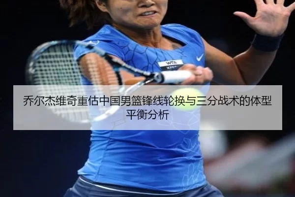 乔尔杰维奇重估中国男篮锋线轮换与三分战术的体型平衡分析